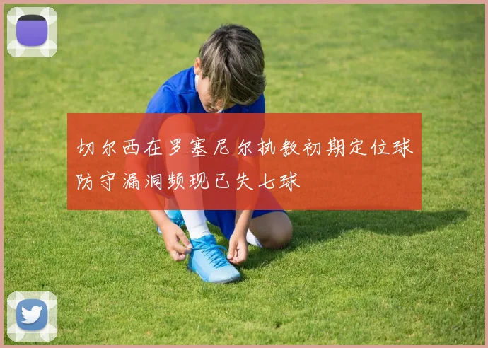 切尔西在罗塞尼尔执教初期定位球防守漏洞频现已失七球