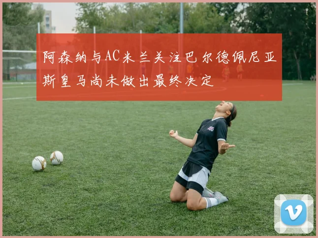 阿森纳与AC米兰关注巴尔德佩尼亚斯皇马尚未做出最终决定