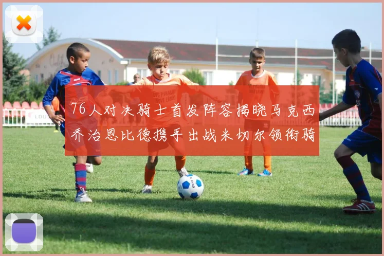 76人对决骑士首发阵容揭晓马克西乔治恩比德携手出战米切尔领衔骑士