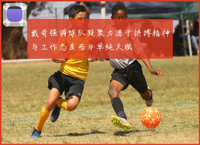 戴奇强调球队凝聚力源于拼搏精神与工作态度而非单纯天赋