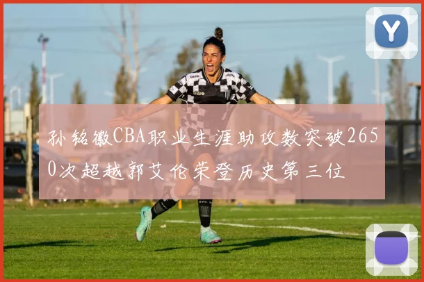 孙铭徽CBA职业生涯助攻数突破2650次超越郭艾伦荣登历史第三位