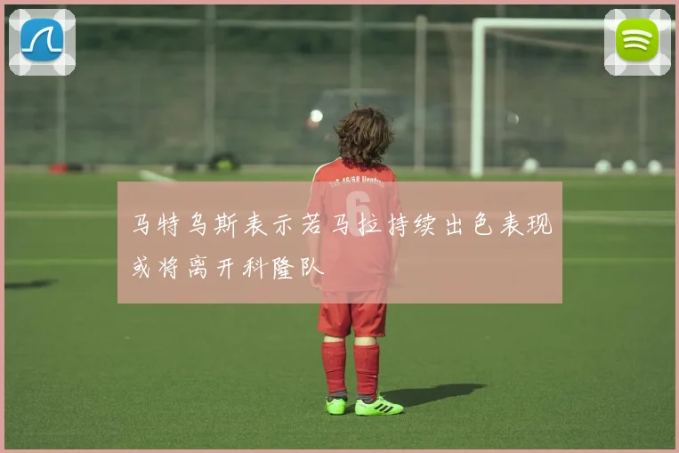 马特乌斯表示若马拉持续出色表现或将离开科隆队