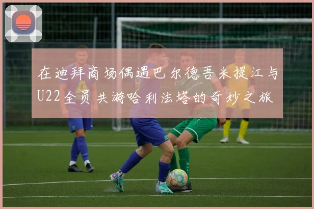 在迪拜商场偶遇巴尔德吾米提江与U22全员共游哈利法塔的奇妙之旅