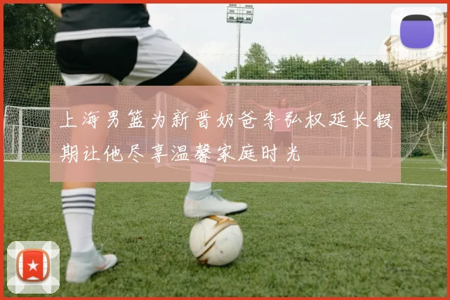 上海男篮为新晋奶爸李弘权延长假期让他尽享温馨家庭时光