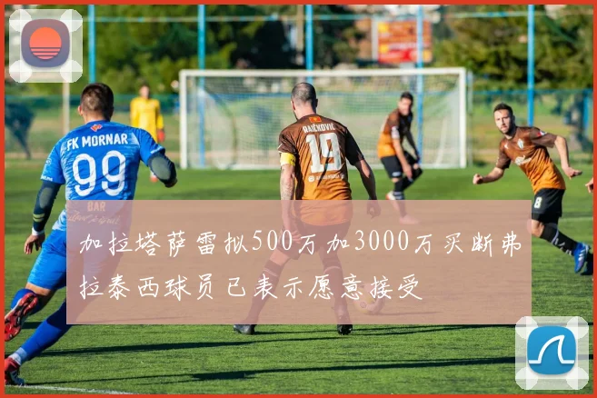 加拉塔萨雷拟500万加3000万买断弗拉泰西球员已表示愿意接受