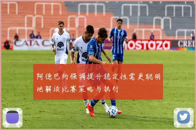 阿德巴约强调提升稳定性需更聪明地解读比赛策略与执行