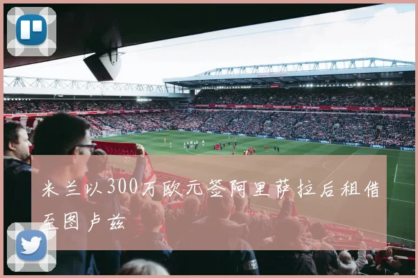 米兰以300万欧元签阿里萨拉后租借至图卢兹