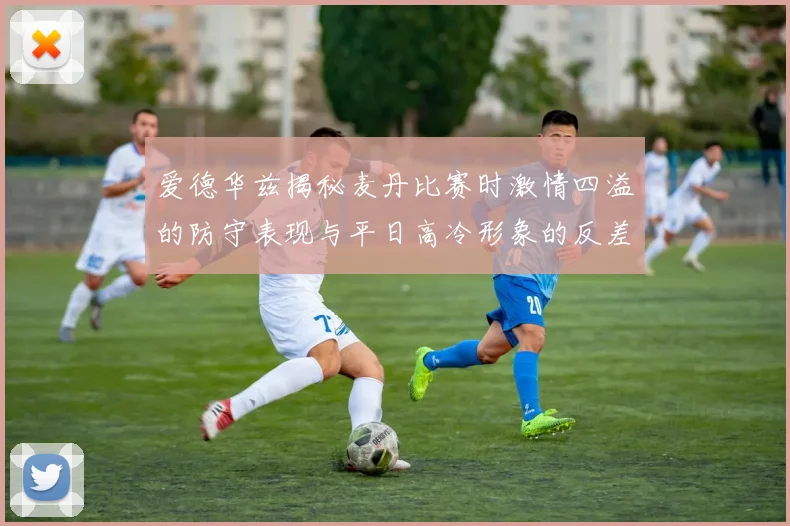 爱德华兹揭秘麦丹比赛时激情四溢的防守表现与平日高冷形象的反差