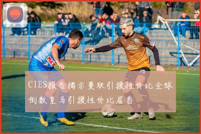 CIES报告揭示曼联引援性价比全球倒数皇马引援性价比居首