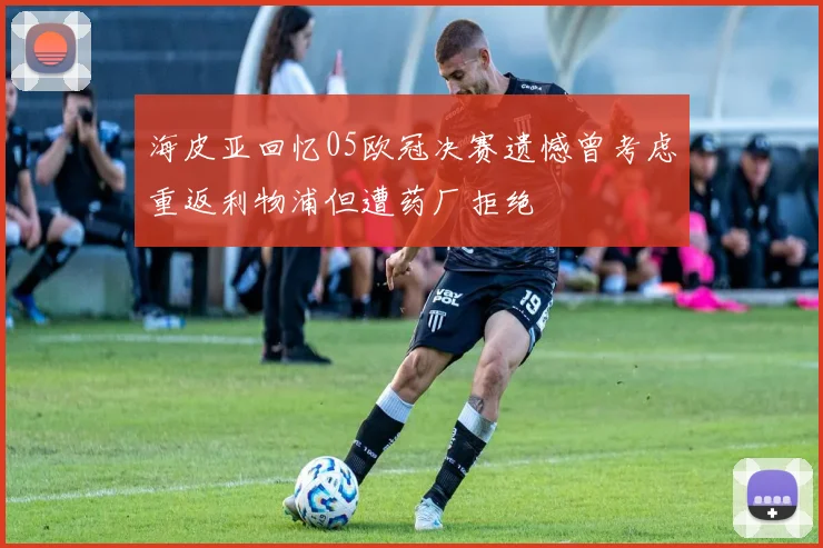 海皮亚回忆05欧冠决赛遗憾曾考虑重返利物浦但遭药厂拒绝