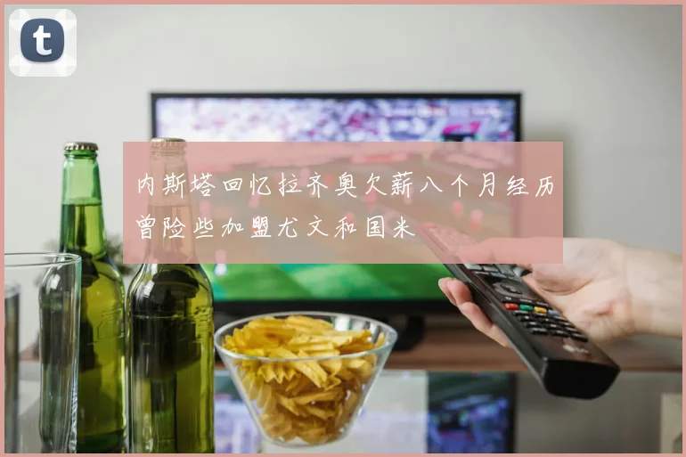 内斯塔回忆拉齐奥欠薪八个月经历曾险些加盟尤文和国米