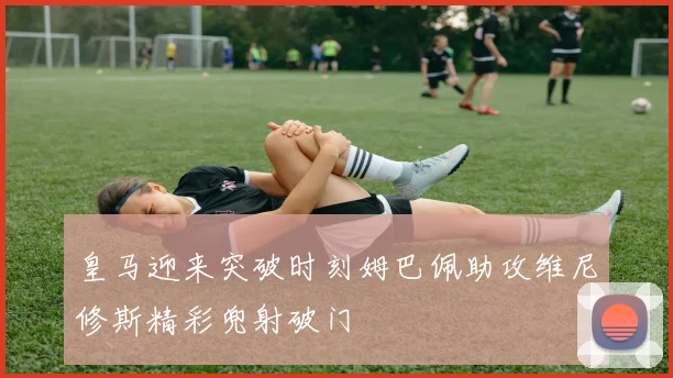 皇马迎来突破时刻姆巴佩助攻维尼修斯精彩兜射破门