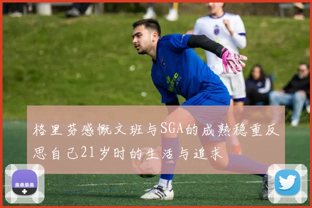 格里芬感慨文班与SGA的成熟稳重反思自己21岁时的生活与追求