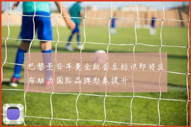 巴黎圣日耳曼全新音乐标识即将发布助力国际品牌形象提升