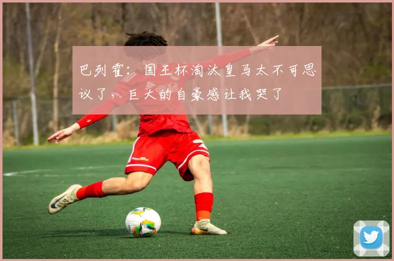 巴列霍：国王杯淘汰皇马太不可思议了，巨大的自豪感让我哭了