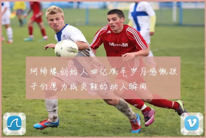 珂缔缘创始人回忆艰辛岁月感慨孩子们愿为我卖鞋的动人瞬间