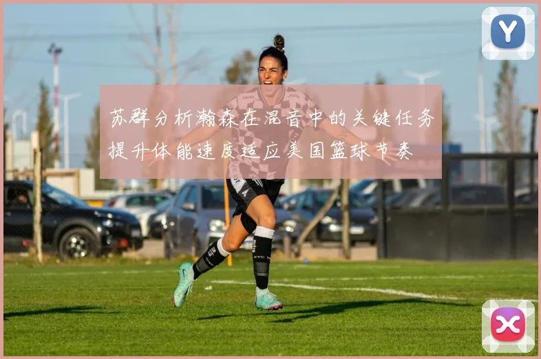 苏群分析瀚森在混音中的关键任务提升体能速度适应美国篮球节奏