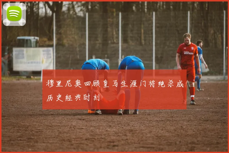 穆里尼奥回顾皇马生涯门将绝杀成历史经典时刻