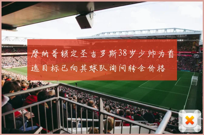 摩纳哥锁定圣吉罗斯38岁少帅为首选目标已向其球队询问转会价格