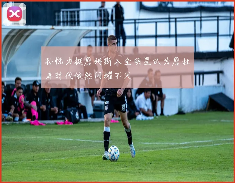 孙悦力挺詹姆斯入全明星认为詹杜库时代依然闪耀不灭