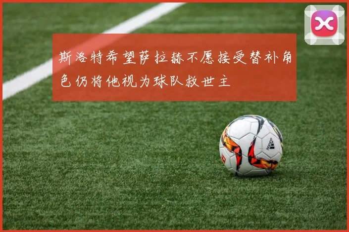 斯洛特希望萨拉赫不愿接受替补角色仍将他视为球队救世主