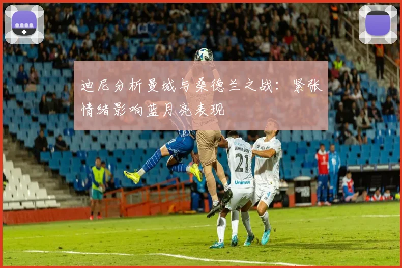 迪尼分析曼城与桑德兰之战：紧张情绪影响蓝月亮表现