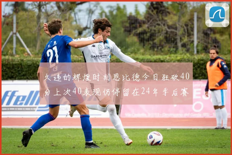 久违的辉煌时刻恩比德今日狂砍40分上次40表现仍停留在24年季后赛