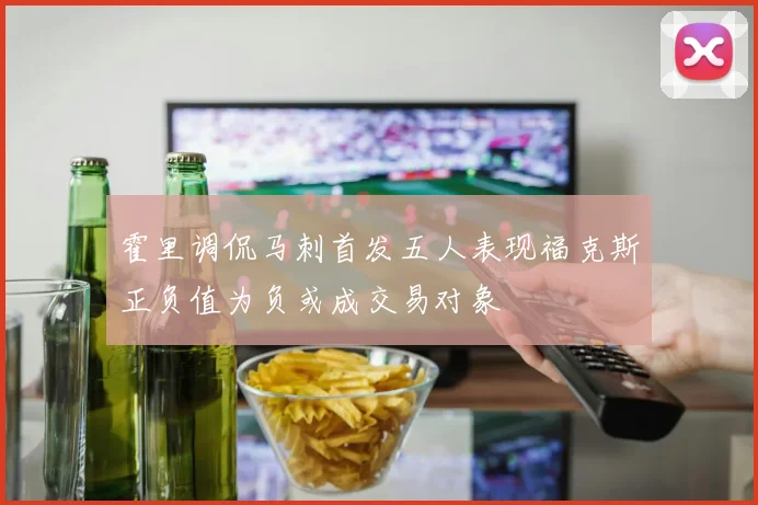 霍里调侃马刺首发五人表现福克斯正负值为负或成交易对象