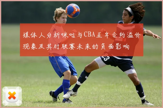 媒体人分析咪咕与CBA五年合约溢价现象及其对联赛未来的负面影响