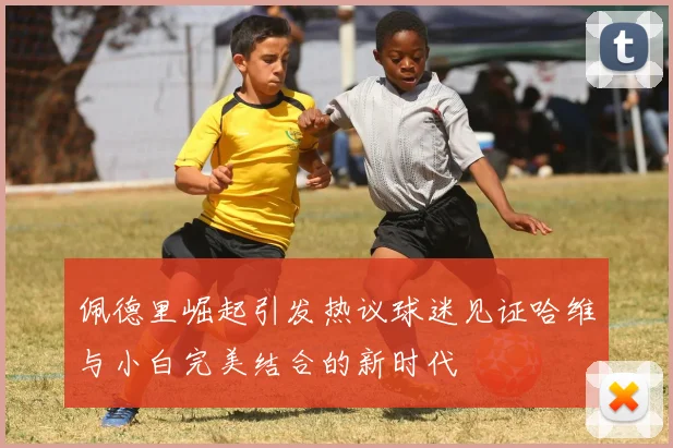 佩德里崛起引发热议球迷见证哈维与小白完美结合的新时代