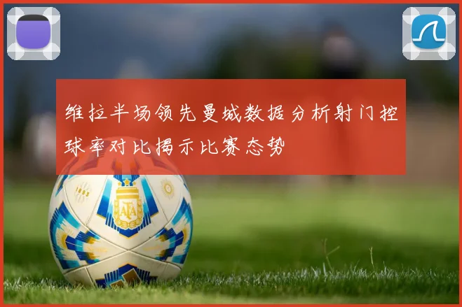 维拉半场领先曼城数据分析射门控球率对比揭示比赛态势