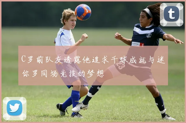C罗前队友透露他追求千球成就与迷你罗同场竞技的梦想